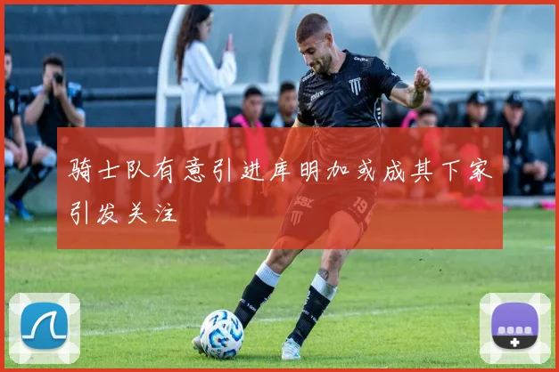 骑士队有意引进库明加或成其下家引发关注