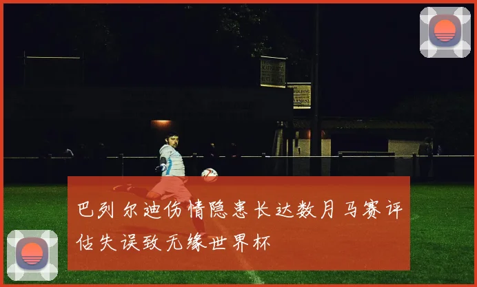 巴列尔迪伤情隐患长达数月马赛评估失误致无缘世界杯