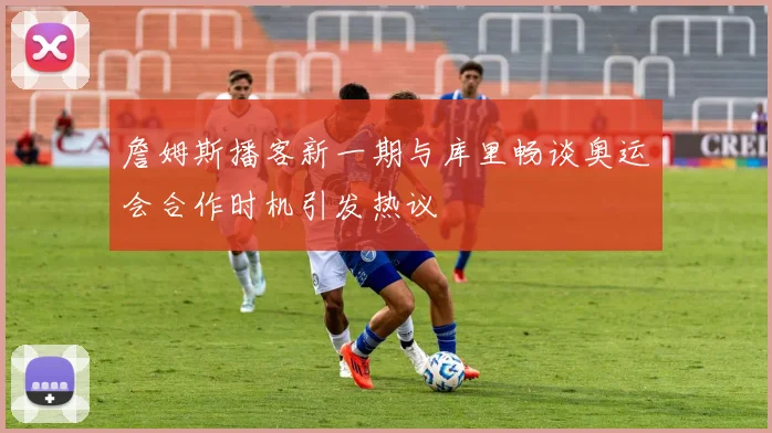 詹姆斯播客新一期与库里畅谈奥运会合作时机引发热议