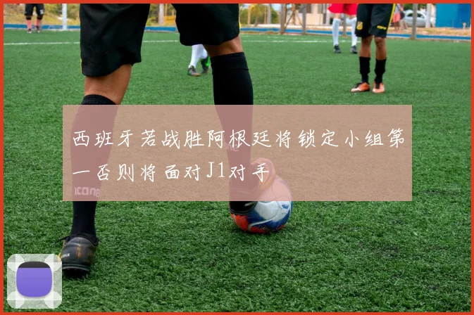 西班牙若战胜阿根廷将锁定小组第一否则将面对J1对手