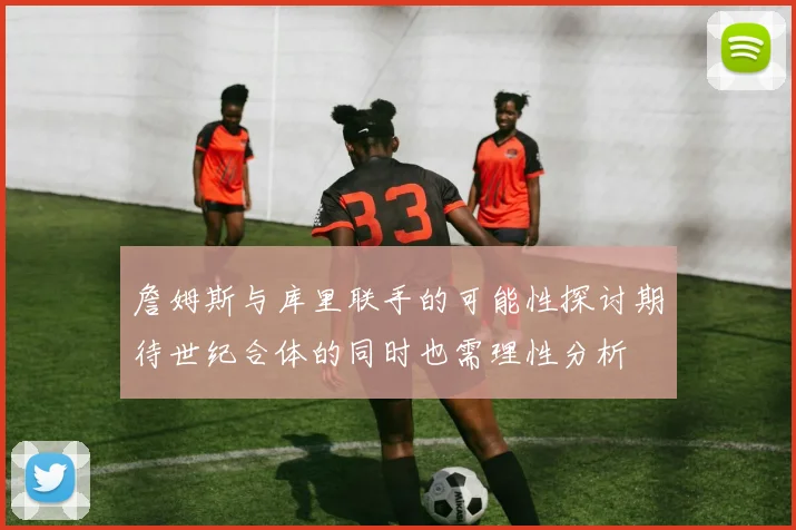 詹姆斯与库里联手的可能性探讨期待世纪合体的同时也需理性分析