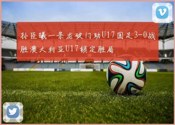 孙臣曦一条龙破门助U17国足3-0战胜澳大利亚U17锁定胜局