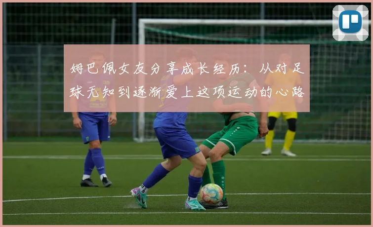 姆巴佩女友分享成长经历：从对足球无知到逐渐爱上这项运动的心路历程