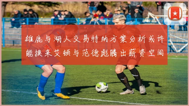 雄鹿与湖人交易特纳方案分析或许能换来艾顿与范德彪腾出薪资空间