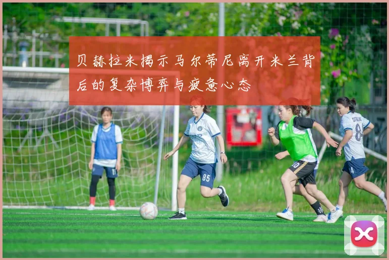 贝赫拉米揭示马尔蒂尼离开米兰背后的复杂博弈与疲惫心态