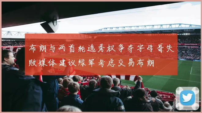 布朗与两首轮选秀权争夺字母哥失败媒体建议绿军考虑交易布朗
