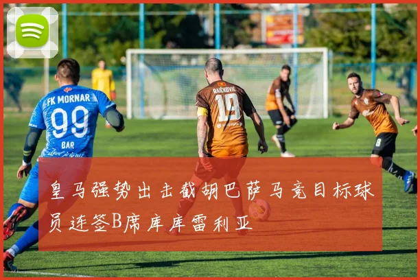 皇马强势出击截胡巴萨马竞目标球员连签B席库库雷利亚